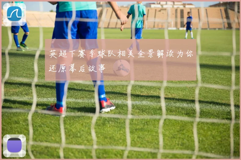 英超下赛季球队相关全景解读为你还原幕后故事