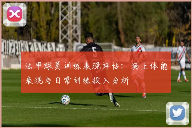 法甲球员训练表现评估：场上体能表现与日常训练投入分析