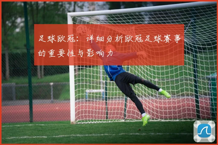 足球欧冠：详细分析欧冠足球赛事的重要性与影响力