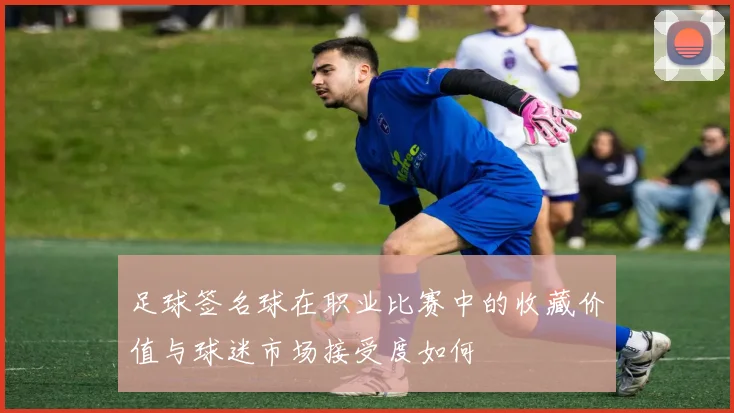 足球签名球在职业比赛中的收藏价值与球迷市场接受度如何